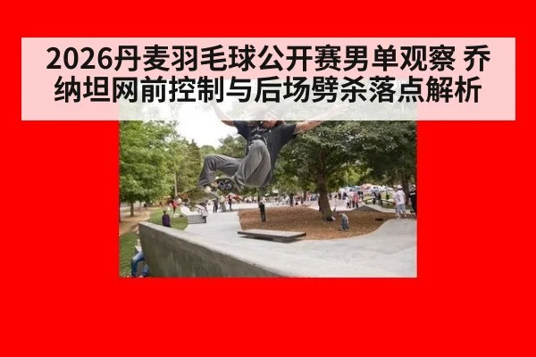 2026丹麦羽毛球公开赛男单观察 乔纳坦网前控制与后场劈杀落点解析