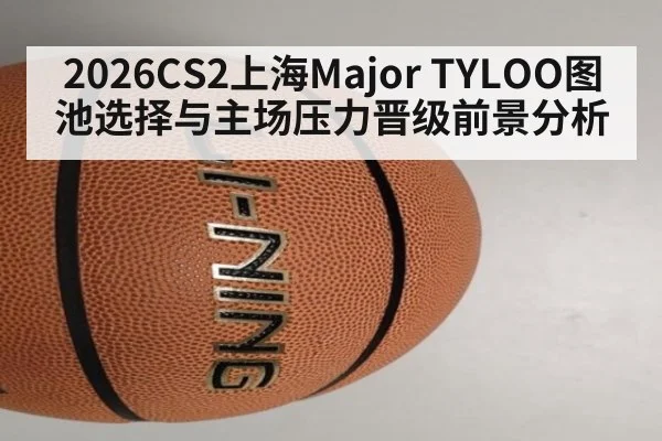 2026CS2上海Major TYLOO图池选择与主场压力晋级前景分析